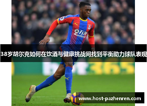 38岁胡尔克如何在饮酒与健康挑战间找到平衡助力球队表现 38岁胡尔克如何在饮酒与健康挑战间找到平衡助力球队表现