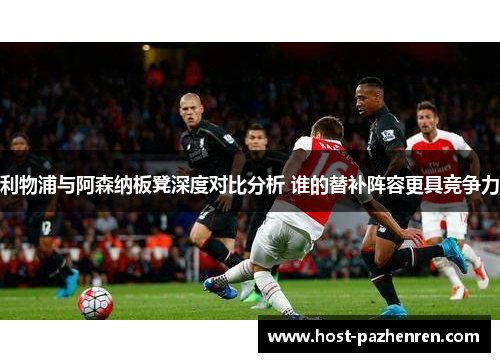 利物浦与阿森纳板凳深度对比分析 谁的替补阵容更具竞争力
