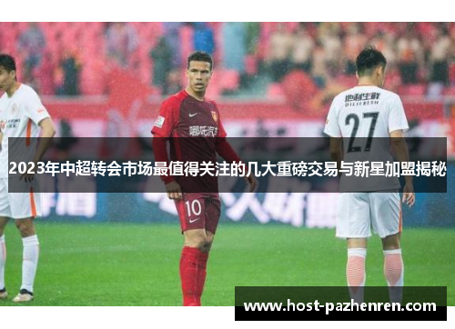 2023年中超转会市场最值得关注的几大重磅交易与新星加盟揭秘 2023年中超转会市场最值得关注的几大重磅交易与新星加盟揭秘