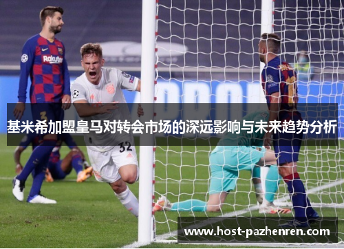 基米希加盟皇马对转会市场的深远影响与未来趋势分析 基米希加盟皇马对转会市场的深远影响与未来趋势分析