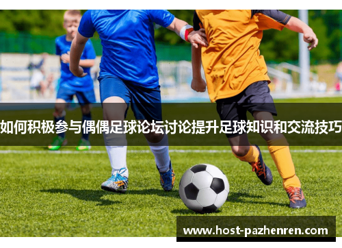 如何积极参与偶偶足球论坛讨论提升足球知识和交流技巧 如何积极参与偶偶足球论坛讨论提升足球知识和交流技巧