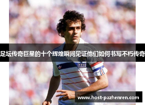 足坛传奇巨星的十个辉煌瞬间见证他们如何书写不朽传奇 足坛传奇巨星的十个辉煌瞬间见证他们如何书写不朽传奇