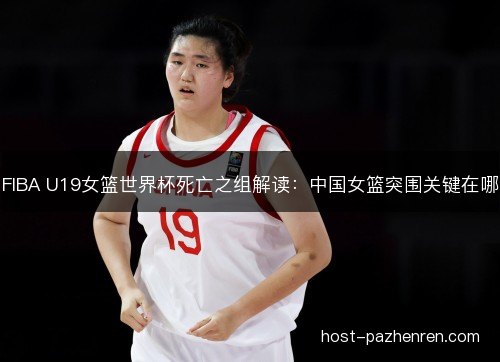 FIBA U19女篮世界杯死亡之组解读：中国女篮突围关键在哪